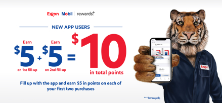 A tiger holding up a smartphone with the Exxon Mobil Rewards plus app on the screen. Exxon Mobil rewards plus. New App Users Earn $5 on first fill-up and $5 on second fill-up equaling $10 in points. Fill up with the app and earn $5 in points on each of your first two purchases. Terms apply.