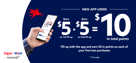 A hand holding a smartphone with the Exxon Mobil Rewards plus app on the screen. Exxon Mobil rewards plus. New App Users Earn $5 on first fill-up and $5 on second fill-up equaling $10 in points. Fill up with the app and earn $5 in points on each of your first two purchases. Terms apply.
